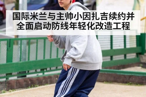 国际米兰与主帅小因扎吉续约并全面启动防线年轻化改造工程