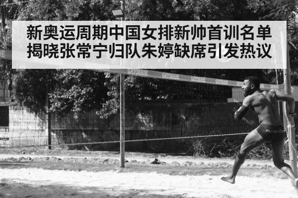 新奥运周期中国女排新帅首训名单揭晓张常宁归队朱婷缺席引发热议