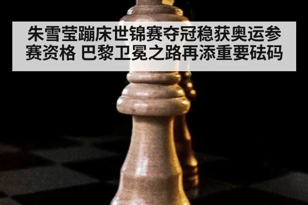 朱雪莹蹦床世锦赛夺冠稳获奥运参赛资格 巴黎卫冕之路再添重要砝码